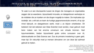 Copyright 2019 © - All rights reserved
IN VESTEER IN ON TW IKKELIN G , IN H ET BIJ ZON D ER IN TIJ D
Source: Macnamara, Brooke N., et al. “Deliberate
Practice and Performance in Music, Games, Sports,
Education, and Professions: A Meta-
Analysis.” Psychological Science, vol. 25, no. 8, Aug.
2014, pp. 1608–1618
Te vaak is er een discrepantie tussen de dingen die managers en organisaties
zeggen dat ze waarderen, bijvoorbeeld innovatie, en datagedreven werkwijze en
de middelen die ze inzetten om die dingen mogelijk te maken. De implicaties zijn
duidelijk: als u wilt dat uw team de huidige gegevensrevolutie omarmt, of op zijn
minst bijhoudt, en datagedreven werkt, moet u ze blijven ontwikkelen. Dit
betekent niet dat iedereen een Data Scientist moet worden, maar gebruik moet
leren maken van het enorme universum van virtuele bronnen. Veel
topuniversiteiten, bieden bijvoorbeeld gratis online cursussen over AI,
datavisualisatie en Data Science aan. Dus de primaire investering is geen geld,
maar tijd. En natuurlijk moet je mensen stimuleren om van deze tijd optimaal
gebruik te maken.
 