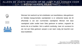 Copyright 2019 © - All rights reserved
ALLEEN DE JUISTE MENSEN OP DE JUIST PLEK ZORGEN VOOR
HET GEWENSTE RESULTAAT
Linda S. Gottfredson,
Why g matters: The complexity of everyday life,
Intelligence, Volume 24, Issue 1, 1997, Pages 79-132
Wanneer het neerkomt op het ontwikkelen van kwantitatieve, data-gedreven
en feitelijke beargumentatie vaardigheden is er voldoende bewijs dat dit
afhankelijk is van een nummerieke vaardigheid. Mensen met deze
vaardigheid zullen sneller leren Data gedreven te werken, ongeacht de
kennis die ze al bezitten. Het is wellicht overbodig, maar om succesvol te
zijn met een Data gedreven aanpak is een team nodig dat beschikt over
deze kwaliteiten.
 