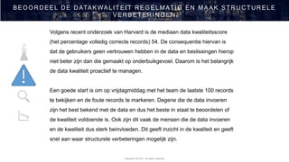 Copyright 2019 © - All rights reserved
BEOOR D EEL D E D ATAKWALITEIT R EGEL MATIG EN MAAK STR U C TU R ELE
VER BETER IN GEN
Volgens recent onderzoek van Harvard is de mediaan data kwaliteitsscore
(het percentage volledig correcte records) 54. De consequentie hiervan is
dat de gebruikers geen vertrouwen hebben in de data en beslissingen hierop
niet beter zijn dan die gemaakt op onderbuikgevoel. Daarom is het belangrijk
de data kwaliteit proactief te managen.
Een goede start is om op vrijdagmiddag met het team de laatste 100 records
te bekijken en de foute records te markeren. Degene die de data invoeren
zijn het best bekend met de data en dus het beste in staat te beoordelen of
de kwaliteit voldoende is. Ook zijn dit vaak de mensen die de data invoeren
en de kwaliteit dus sterk beinvloeden. Dit geeft inzicht in de kwaliteit en geeft
snel aan waar structurele verbeteringen mogelijk zijn.
 