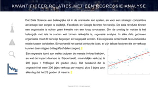 Copyright 2019 © - All rights reserved
KWANTIFICEER RELATIES MET EEN REGRESSIE ANALYSE
Dat Data Science een belangrijke rol in de oranisatie kan spelen, en voor een strategic competitive
advantage kan zorgen is duidelijk. Facebook en Google leveren het bewijs. De data revolutie binnen
een organisatie is echter geen kwestie van een knop omdraaien. Om de omslag te maken is het
belangrijk met iets te starten wat binnen reikwijdte is, regressie analyse. In elke data gedreven
organisatie moet dit concept begrepen en toegepast worden. Een regressie onderzoekt de nummerieke
relatie tussen variabelen. Bijvoorbeeld het aantal verkochte ijses, er zijn talloze factoren die de verkoop
kunnen doen stijgen (hittegolf) of dalen (regen).
Een regressie toont aan welke factoren de meeste invloed hebben,
en wat de impact daarvan is. Bijvoorbeeld, maandelijks verkoop ik
200 ijsjes + 5*(Dagen 25 graden plus). Dat betekend dat ik
ongeacht het weer 200 ijsjes verkoop per maand, plus 5 ijsjes voor
elke dag dat het 25 graden of meer is.
 