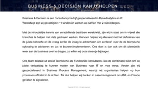 Copyright 2019 © - All rights reserved
BUSINESS & DECISION KAN U HELPEN …….
Business & Decision is een consultancy bedrijf gespecialiseerd in Data Analytics en IT.
Wereldwijd zijn wij gevestigd in 11 landen en werken we samen met 2.400 collega’s.
Met de inhoudelijke kennis van verschillende bedrijven wereldwijd, zijn wij in staat om in vrijwel alle
branches te helpen met data gedreven werken. Hiervoor helpen wij allereest met het definiëren van
de juiste behoefte en de vraag achter de vraag te achterhalen om achteraf over de de technische
oplossing te adviseren en dat te bouwen/implementeren. Ons doel is dan ook om dit uiteindelijk
weer aan de business over te dragen, zo willen wij onze steentje bijdragen.
Ons team bestaat uit zowel Technische als Functionele consultants, wat de combinatie biedt om de
juiste vertaalslag te kunnen maken van Business naar IT en vice versa. Verder zijn wij
gespecialiseerd in Business Process Management, waarbij wij organisaties helpen op hun
processen efficiënt in te richten. Tot slot helpen wij banken in casemanagement om AML en Fraude
gevallen te signaleren.
 