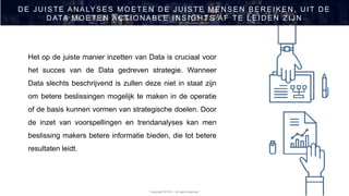 Copyright 2019 © - All rights reserved
Het op de juiste manier inzetten van Data is cruciaal voor
het succes van de Data gedreven strategie. Wanneer
Data slechts beschrijvend is zullen deze niet in staat zijn
om betere beslissingen mogelijk te maken in de operatie
of de basis kunnen vormen van strategische doelen. Door
de inzet van voorspellingen en trendanalyses kan men
beslissing makers betere informatie bieden, die tot betere
resultaten leidt.
D E J U ISTE AN ALYSES MOETEN D E J U ISTE MEN SEN BER EIKEN , U IT D E
D ATA MOETEN AC TION ABLE IN SIGH TS AF TE LEID EN ZIJ N
 