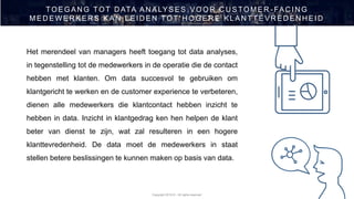 Copyright 2019 © - All rights reserved
TOEGAN G TOT D ATA AN ALYSES VOOR C U STOMER - FAC IN G
MED EW ER KER S KAN LEID EN TOT H OGER E KLAN TTEVR ED EN H EID
Het merendeel van managers heeft toegang tot data analyses,
in tegenstelling tot de medewerkers in de operatie die de contact
hebben met klanten. Om data succesvol te gebruiken om
klantgericht te werken en de customer experience te verbeteren,
dienen alle medewerkers die klantcontact hebben inzicht te
hebben in data. Inzicht in klantgedrag ken hen helpen de klant
beter van dienst te zijn, wat zal resulteren in een hogere
klanttevredenheid. De data moet de medewerkers in staat
stellen betere beslissingen te kunnen maken op basis van data.
 