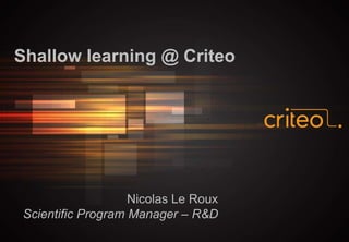 Shallow learning @ Criteo
Nicolas Le Roux
Scientific Program Manager – R&D
 