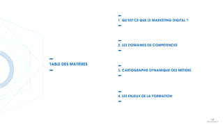 1. QU’EST CE QUE LE MARKETING DIGITAL ?
2. LES DOMAINES DE COMPÉTENCES
3. CARTOGRAPHIE DYNAMIQUE DES MÉTIERS
4. LES ENJEUX DE LA FORMATION
TABLE DES MATIÈRES
 
