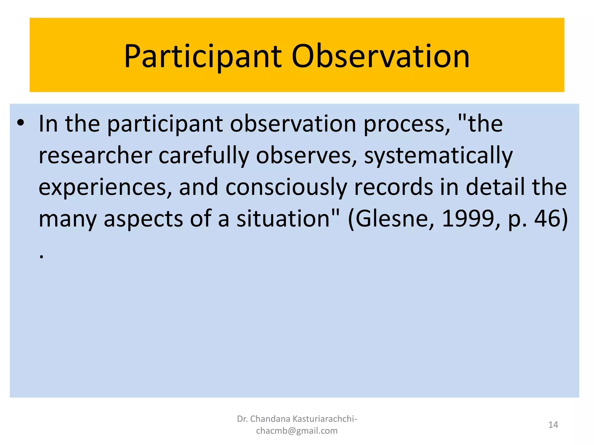 Participant Observation
• In the participant observation process, "the
researcher carefully observes, systematically
experiences, and consciously records in detail the
many aspects of a situation" (Glesne, 1999, p. 46)
.
Dr. Chandana Kasturiarachchi-
chacmb@gmail.com
14
 