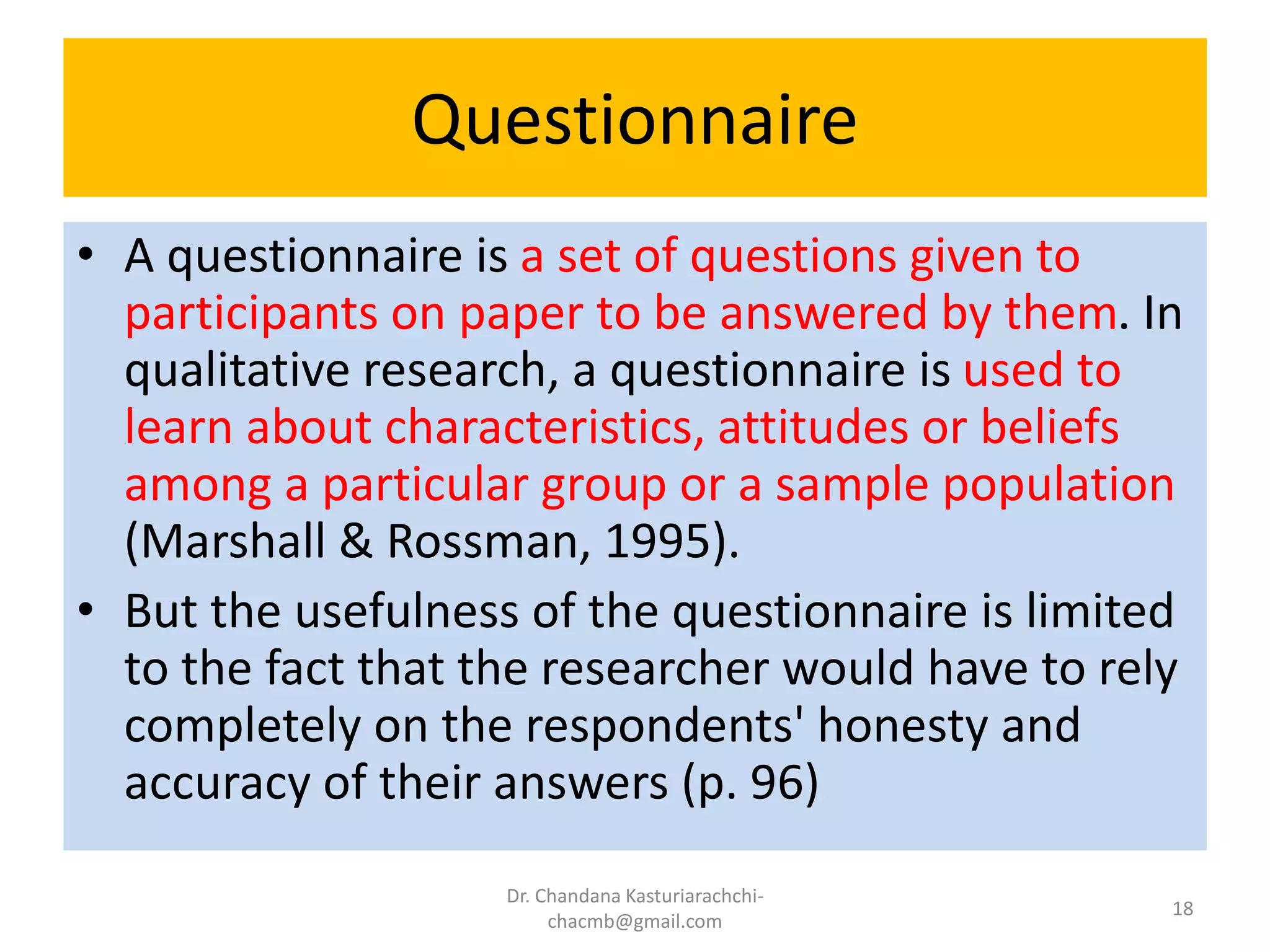 Questionnaire
• A questionnaire is a set of questions given to
participants on paper to be answered by them. In
qualitative research, a questionnaire is used to
learn about characteristics, attitudes or beliefs
among a particular group or a sample population
(Marshall & Rossman, 1995).
• But the usefulness of the questionnaire is limited
to the fact that the researcher would have to rely
completely on the respondents' honesty and
accuracy of their answers (p. 96)
Dr. Chandana Kasturiarachchi-
chacmb@gmail.com
18
 