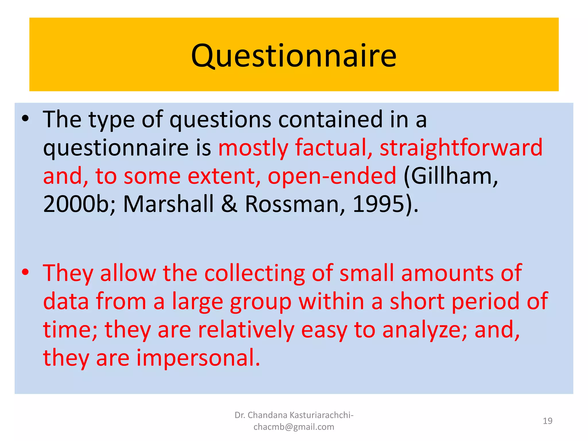 Questionnaire
• The type of questions contained in a
questionnaire is mostly factual, straightforward
and, to some extent, open-ended (Gillham,
2000b; Marshall & Rossman, 1995).
• They allow the collecting of small amounts of
data from a large group within a short period of
time; they are relatively easy to analyze; and,
they are impersonal.
Dr. Chandana Kasturiarachchi-
chacmb@gmail.com
19
 
