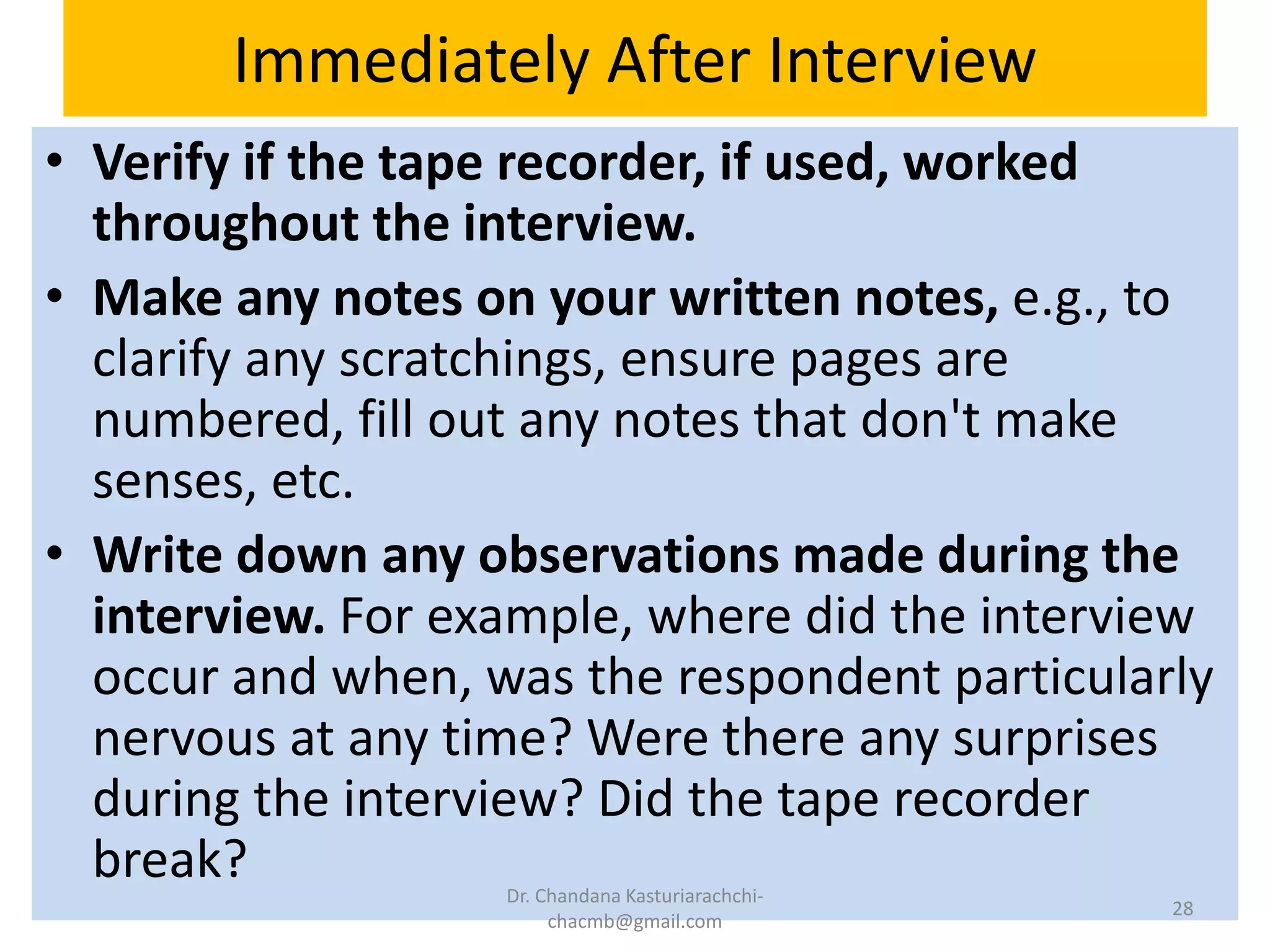 Immediately After Interview
• Verify if the tape recorder, if used, worked
throughout the interview.
• Make any notes on your written notes, e.g., to
clarify any scratchings, ensure pages are
numbered, fill out any notes that don't make
senses, etc.
• Write down any observations made during the
interview. For example, where did the interview
occur and when, was the respondent particularly
nervous at any time? Were there any surprises
during the interview? Did the tape recorder
break? Dr. Chandana Kasturiarachchi-
chacmb@gmail.com
28
 