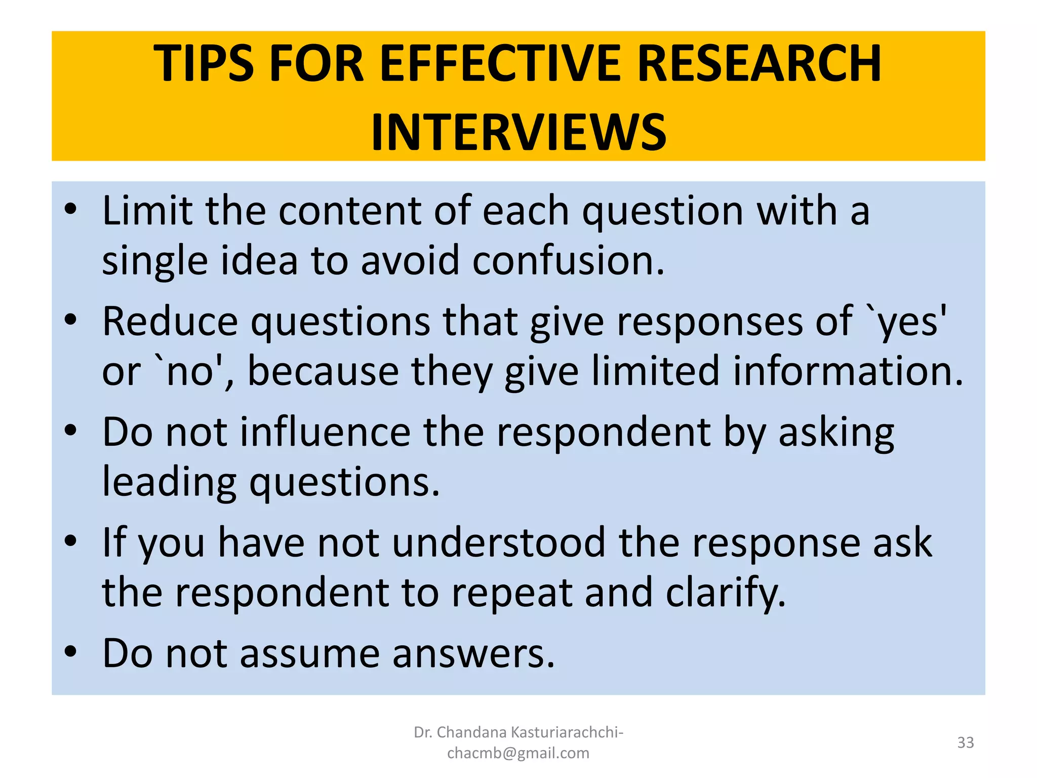 TIPS FOR EFFECTIVE RESEARCH
INTERVIEWS
• Limit the content of each question with a
single idea to avoid confusion.
• Reduce questions that give responses of `yes'
or `no', because they give limited information.
• Do not influence the respondent by asking
leading questions.
• If you have not understood the response ask
the respondent to repeat and clarify.
• Do not assume answers.
Dr. Chandana Kasturiarachchi-
chacmb@gmail.com
33
 