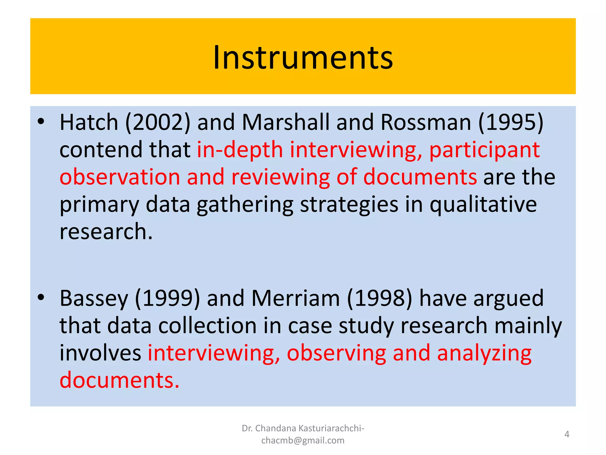Instruments
• Hatch (2002) and Marshall and Rossman (1995)
contend that in-depth interviewing, participant
observation and reviewing of documents are the
primary data gathering strategies in qualitative
research.
• Bassey (1999) and Merriam (1998) have argued
that data collection in case study research mainly
involves interviewing, observing and analyzing
documents.
Dr. Chandana Kasturiarachchi-
chacmb@gmail.com
4
 