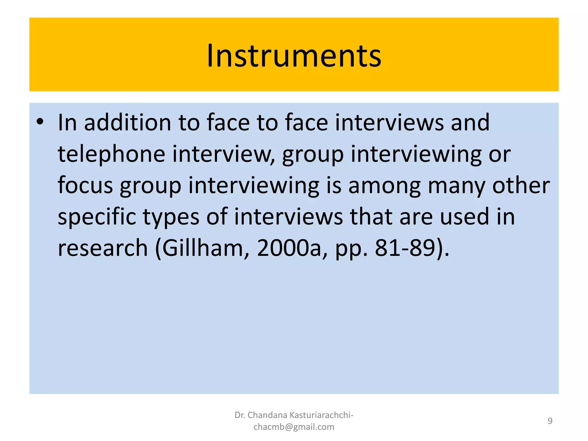 Instruments
• In addition to face to face interviews and
telephone interview, group interviewing or
focus group interviewing is among many other
specific types of interviews that are used in
research (Gillham, 2000a, pp. 81-89).
Dr. Chandana Kasturiarachchi-
chacmb@gmail.com
9
 