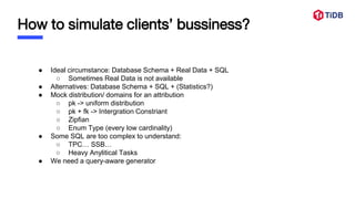 How to simulate clients’ bussiness?
● Ideal circumstance: Database Schema + Real Data + SQL
○ Sometimes Real Data is not available
● Alternatives: Database Schema + SQL + (Statistics?)
● Mock distribution/ domains for an attribution
○ pk -> uniform distribution
○ pk + fk -> Intergration Constriant
○ Zipfian
○ Enum Type (every low cardinality)
● Some SQL are too complex to understand:
○ TPC… SSB…
○ Heavy Anylitical Tasks
● We need a query-aware generator
 