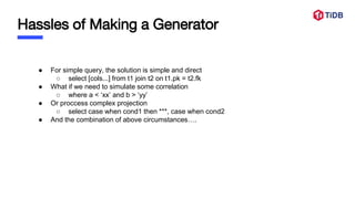 Hassles of Making a Generator
● For simple query, the solution is simple and direct
○ select [cols...] from t1 join t2 on t1.pk = t2.fk
● What if we need to simulate some correlation
○ where a < ‘xx’ and b > ‘yy’
● Or proccess complex projection
○ select case when cond1 then ***, case when cond2
● And the combination of above circumstances….
 