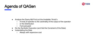 Agenda of QAGen
● Analyze the Query && Find out the Available “Knob”s
○ A knob of operator is the cardinality of the output of the operator
○ or the Distribution
○ if pre-grouped
● Do the Symbolic Execution (and Get the Constraint of the Data)
● Instantiating the Data
○ Always with expensive cost
 