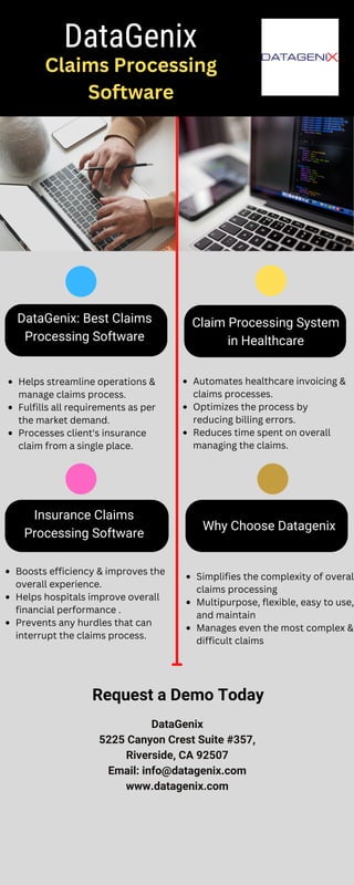 DataGenix: Best Claims
Processing Software
Claim Processing System
in Healthcare
Insurance Claims
Processing Software
Why Choose Datagenix
DataGenix
Claims Processing
Software
Helps streamline operations &
manage claims process.
Fulfills all requirements as per
the market demand.
Processes client's insurance
claim from a single place.
Automates healthcare invoicing &
claims processes.
Optimizes the process by
reducing billing errors.
Reduces time spent on overall
managing the claims.
Boosts efficiency & improves the
overall experience.
Helps hospitals improve overall
financial performance .
Prevents any hurdles that can
interrupt the claims process.
Simplifies the complexity of overal
claims processing
Multipurpose, flexible, easy to use,
and maintain
Manages even the most complex &
difficult claims
Request a Demo Today
DataGenix
5225 Canyon Crest Suite #357,
Riverside, CA 92507
Email: info@datagenix.com
www.datagenix.com
 