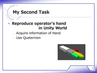 My Second Task
‫ﻪ‬ Reproduce operator's hand
in Unity World
‫ﻩ‬ Acquire information of Hand
‫ﻩ‬ Use Quaternion
9
 