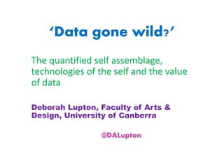 ‘Data gone wild?’
The quantified self assemblage,
technologies of the self and the value
of data
Deborah Lupton, Faculty of Arts &
Design, University of Canberra
@DALupton
 