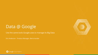 Data @ Google
Use the same tools Google uses to manage its Big Data
Eric Anderson - Product Manager, @ericmander
 