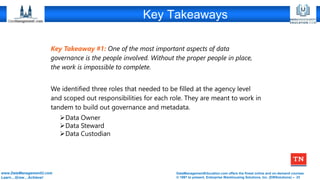 DataManagementEducation.com offers the finest online and on-demand courses
© 1997 to present, Enterprise Warehousing Solutions, Inc. (EWSolutions) – 23
www.DataManagementU.com
Learn…Grow…Achieve!
Key Takeaways
Key Takeaway #1: One of the most important aspects of data
governance is the people involved. Without the proper people in place,
the work is impossible to complete.
We identified three roles that needed to be filled at the agency level
and scoped out responsibilities for each role. They are meant to work in
tandem to build out governance and metadata.
➢Data Owner
➢Data Steward
➢Data Custodian
 
