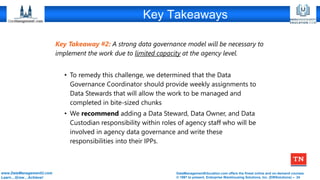 DataManagementEducation.com offers the finest online and on-demand courses
© 1997 to present, Enterprise Warehousing Solutions, Inc. (EWSolutions) – 24
www.DataManagementU.com
Learn…Grow…Achieve!
Key Takeaways
Key Takeaway #2: A strong data governance model will be necessary to
implement the work due to limited capacity at the agency level.
• To remedy this challenge, we determined that the Data
Governance Coordinator should provide weekly assignments to
Data Stewards that will allow the work to be managed and
completed in bite-sized chunks
• We recommend adding a Data Steward, Data Owner, and Data
Custodian responsibility within roles of agency staff who will be
involved in agency data governance and write these
responsibilities into their IPPs.
 