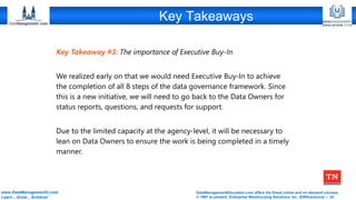 DataManagementEducation.com offers the finest online and on-demand courses
© 1997 to present, Enterprise Warehousing Solutions, Inc. (EWSolutions) – 25
www.DataManagementU.com
Learn…Grow…Achieve!
Key Takeaways
Key Takeaway #3: The importance of Executive Buy-In
We realized early on that we would need Executive Buy-In to achieve
the completion of all 8 steps of the data governance framework. Since
this is a new initiative, we will need to go back to the Data Owners for
status reports, questions, and requests for support.
Due to the limited capacity at the agency-level, it will be necessary to
lean on Data Owners to ensure the work is being completed in a timely
manner.
 