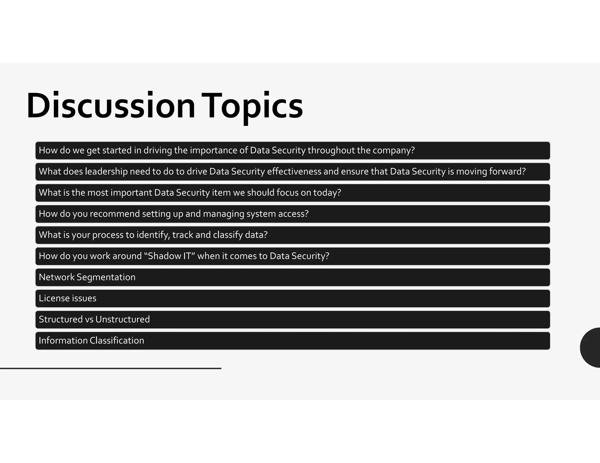 DiscussionTopics
How do we get started in driving the importance of Data Security throughout the company?
What does leadership need to do to drive Data Security effectiveness and ensure that Data Security is moving forward?
What is the most important Data Security item we should focus on today?
How do you recommend setting up and managing system access?
What is your process to identify, track and classify data?
How do you work around “Shadow IT” when it comes to Data Security?
Network Segmentation
License issues
Structured vs Unstructured
Information Classification
 