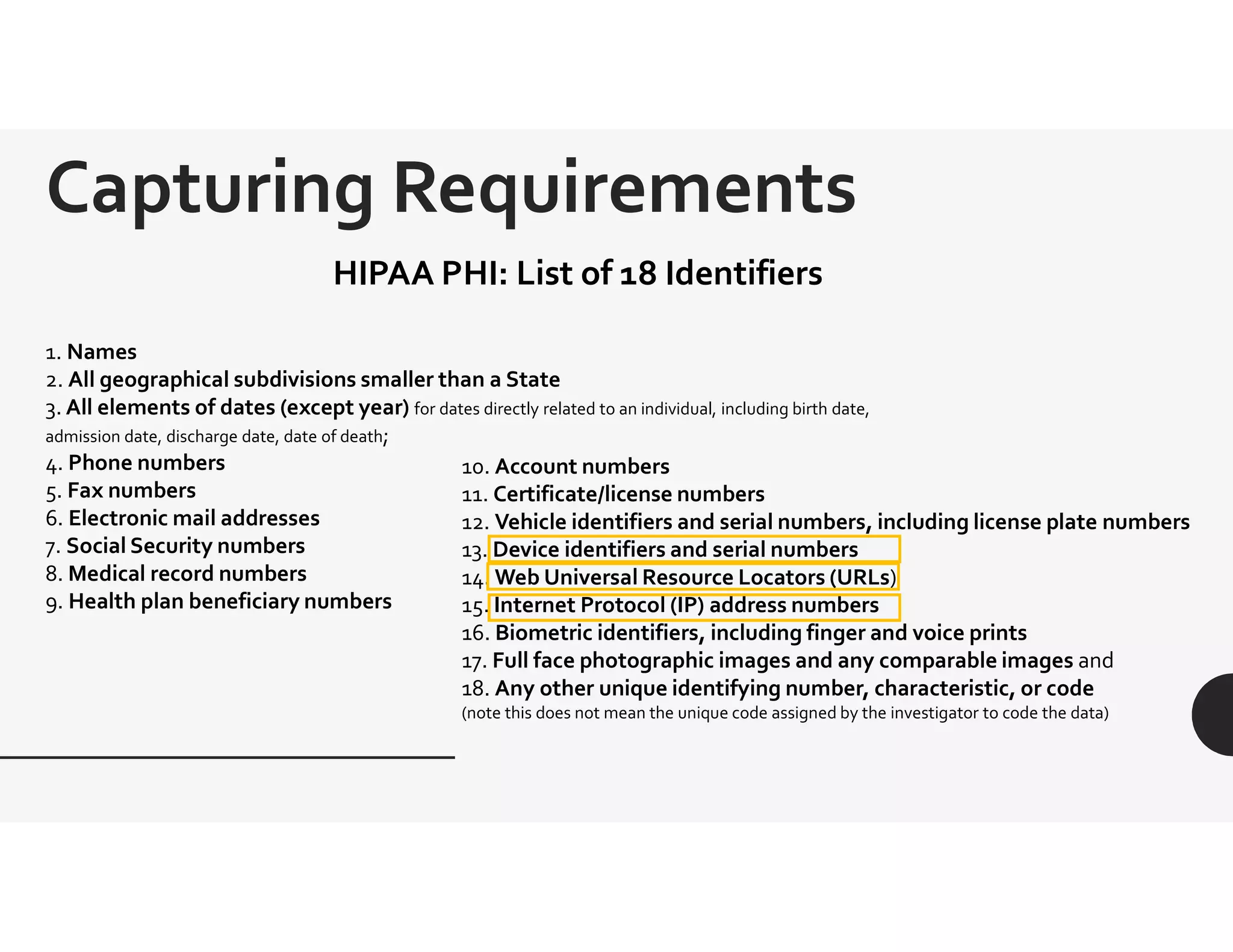 1. Names
2. All geographical subdivisions smaller than a State
3. All elements of dates (except year) for dates directly related to an individual, including birth date,
admission date, discharge date, date of death;
4. Phone numbers
5. Fax numbers
6. Electronic mail addresses
7. Social Security numbers
8. Medical record numbers
9. Health plan beneficiary numbers
HIPAA PHI: List of 18 Identifiers
Capturing Requirements
10. Account numbers
11. Certificate/license numbers
12. Vehicle identifiers and serial numbers, including license plate numbers
13. Device identifiers and serial numbers
14. Web Universal Resource Locators (URLs)
15. Internet Protocol (IP) address numbers
16. Biometric identifiers, including finger and voice prints
17. Full face photographic images and any comparable images and
18. Any other unique identifying number, characteristic, or code
(note this does not mean the unique code assigned by the investigator to code the data)
 