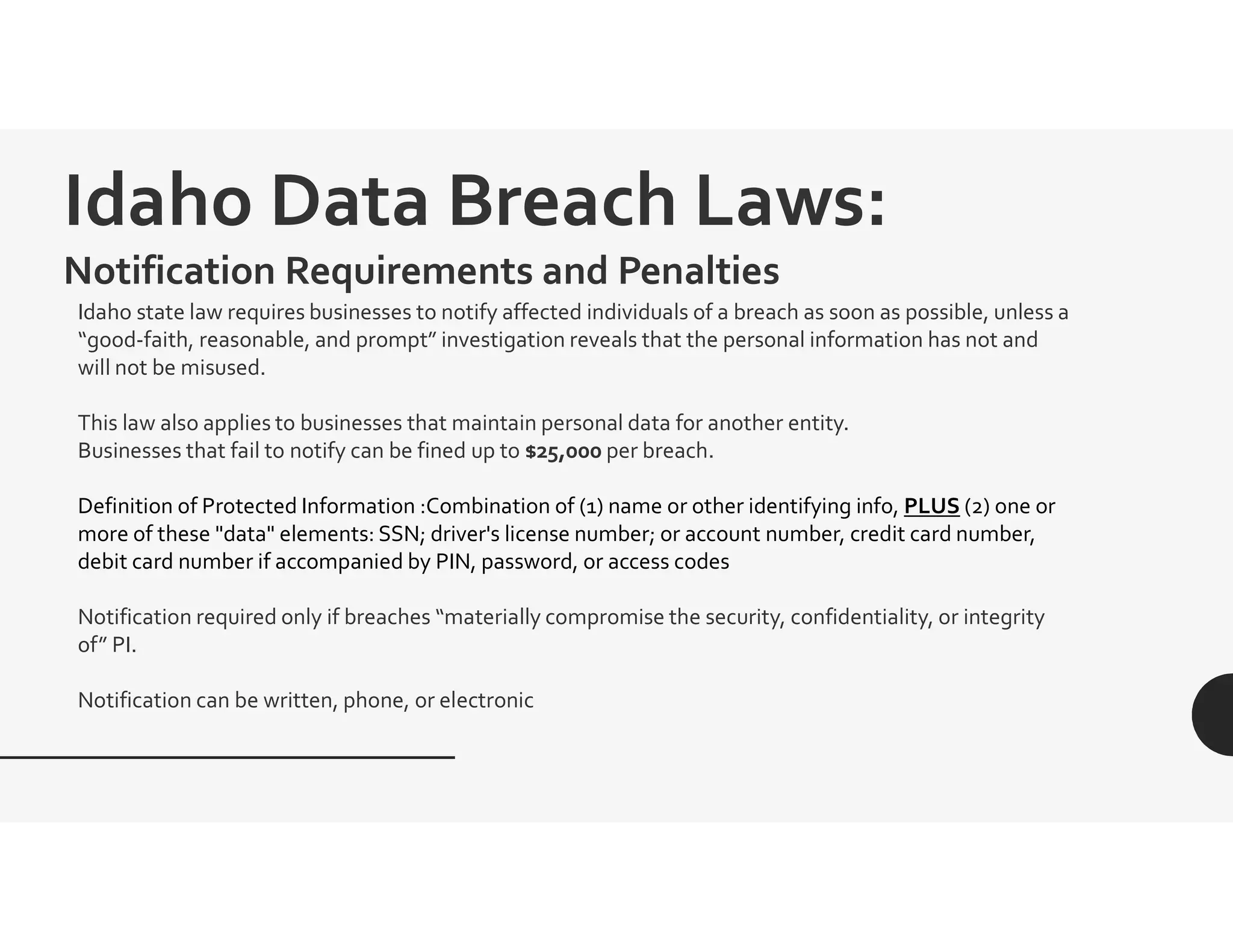 Idaho Data Breach Laws:
Notification Requirements and Penalties
Idaho state law requires businesses to notify affected individuals of a breach as soon as possible, unless a
“good-faith, reasonable, and prompt” investigation reveals that the personal information has not and
will not be misused.
This law also applies to businesses that maintain personal data for another entity.
Businesses that fail to notify can be fined up to $25,000 per breach.
Definition of Protected Information :Combination of (1) name or other identifying info, PLUS (2) one or
more of these "data" elements: SSN; driver's license number; or account number, credit card number,
debit card number if accompanied by PIN, password, or access codes
Notification required only if breaches “materially compromise the security, confidentiality, or integrity
of” PI.
Notification can be written, phone, or electronic
 