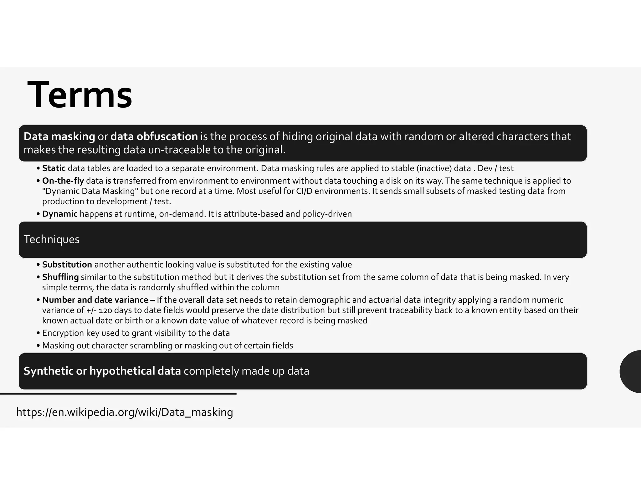 Terms
Data masking or data obfuscation is the process of hiding original data with random or altered characters that
makes the resulting data un-traceable to the original.
• Static data tables are loaded to a separate environment. Data masking rules are applied to stable (inactive) data . Dev / test
• On-the-fly data is transferred from environment to environment without data touching a disk on its way. The same technique is applied to
"Dynamic Data Masking" but one record at a time. Most useful for CI/D environments. It sends small subsets of masked testing data from
production to development / test.
• Dynamic happens at runtime, on-demand. It is attribute-based and policy-driven
Techniques
• Substitution another authentic looking value is substituted for the existing value
• Shuffling similar to the substitution method but it derives the substitution set from the same column of data that is being masked. In very
simple terms, the data is randomly shuffled within the column
• Number and date variance – If the overall data set needs to retain demographic and actuarial data integrity applying a random numeric
variance of +/- 120 days to date fields would preserve the date distribution but still prevent traceability back to a known entity based on their
known actual date or birth or a known date value of whatever record is being masked
• Encryption key used to grant visibility to the data
• Masking out character scrambling or masking out of certain fields
Synthetic or hypothetical data completely made up data
https://en.wikipedia.org/wiki/Data_masking
 