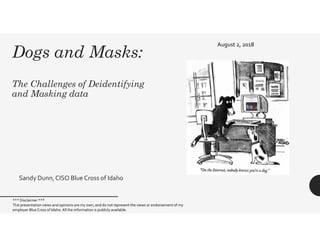 Dogs and Masks:
The Challenges of Deidentifying
and Masking data
Sandy Dunn,CISO Blue Cross of Idaho
August 2, 2018
*** Disclaimer ***
This presentation views and opinions are my own, and do not represent the views or endorsement of my
employer Blue Cross of Idaho.All the information is publicly available.
 