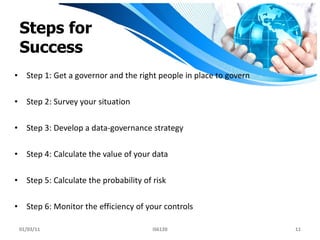 Steps for Success Step 1: Get a governor and the right people in place to govern Step 2: Survey your situation Step 3: Develop a data-governance strategy Step 4: Calculate the value of your data Step 5: Calculate the probability of risk Step 6: Monitor the efficiency of your controls 01/03/11 IS6120 