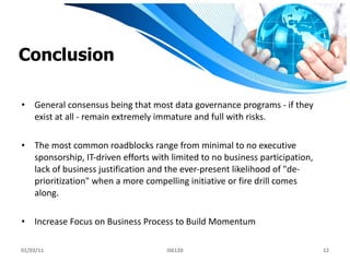 Conclusion General consensus being that most data governance programs - if they exist at all - remain extremely immature and full with risks. The most common roadblocks range from minimal to no executive sponsorship, IT-driven efforts with limited to no business participation, lack of business justification and the ever-present likelihood of "de-prioritization" when a more compelling initiative or fire drill comes along. Increase Focus on Business Process to Build Momentum 01/03/11 IS6120 