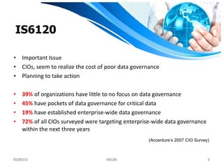 IS6120 Important Issue CIOs, seem to realize the cost   of poor data governance  Planning to take action 39%  of organizations have little to no focus on data governance 45%  have pockets of data governance for critical data 19%  have established enterprise-wide data governance 72%  of all CIOs surveyed were targeting enterprise-wide data governance within the next three years 01/03/11 IS6120 (Accenture’s 2007 CIO Survey) 