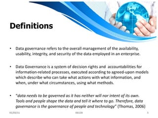 Definitions Data governance refers to the overall management of the availability, usability, integrity, and security of the data employed in an enterprise. Data Governance is a system of decision rights and  accountabilities for information-related processes, executed according to agreed-upon models which describe who can take what actions with what information, and when, under what circumstances, using what methods. “ data needs to be governed as it has neither will nor intent of its own. Tools and people shape the data and tell it where to go. Therefore, data governance is the governance of people and technology ” (Thomas, 2006)  01/03/11 IS6120 