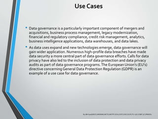 Use Cases
• Data governance is a particularly important component of mergers and
acquisitions, business process management, legacy modernization,
financial and regulatory compliance, credit risk management, analytics,
business intelligence applications, data warehouses, and data lakes.
• As data uses expand and new technologies emerge, data governance will
gain wider application. Numerous high-profile data breaches have made
data security a more central part of data governance efforts. Calls for data
privacy have also led to the inclusion of data protection and data privacy
audits as part of data governance programs.The European Union's (EU's)
directive concerning General Data Protection Regulation (GDPR) is an
example of a use case for data governance.
By JBH Syed| BSCS | MSDEIM | MCTS | MCITP | OCA | OCP | OCE | SCJP | ITL V3F | COBIT 5F | PRINCE2
 