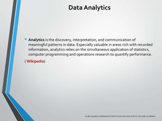 Data Analytics
• Analytics is the discovery, interpretation, and communication of
meaningful patterns in data. Especially valuable in areas rich with recorded
information, analytics relies on the simultaneous application of statistics,
computer programming and operations research to quantify performance.
( Wikipedia)
By JBH Syed| BSCS | MSDEIM | MCTS | MCITP | OCA | OCP | OCE | SCJP | ITL V3F | COBIT 5F | PRINCE2
 
