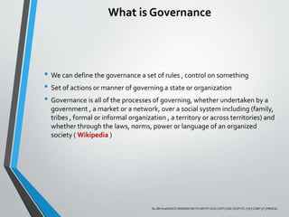 What is Governance
• We can define the governance a set of rules , control on something
• Set of actions or manner of governing a state or organization
• Governance is all of the processes of governing, whether undertaken by a
government , a market or a network, over a social system including (family,
tribes , formal or informal organization , a territory or across territories) and
whether through the laws, norms, power or language of an organized
society ( Wikipedia )
By JBH Syed| BSCS | MSDEIM | MCTS | MCITP | OCA | OCP | OCE | SCJP | ITL V3F | COBIT 5F | PRINCE2
 