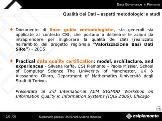Documento di  linee guida metodologiche , sia generali sia applicate al contesto CSI, che portano a delineare le azioni da intraprendere per migliorare la qualità dei dati (realizzato nell'ambito del progetto regionale " Valorizzazione Basi Dati SiRe” ) - 2005 Practical  data quality certification : model, architecture, and experiences  - Silvana Raffa, CSI Piemonte - Paolo Missier, School of Computer Science The University of Manchester, UK & Alessandro Oliaro, Department of Mathematics Università degli Studi di Torino. Presentato al 3rd International ACM SIGMOD Workshop on Information Quality in Information Systems (IQIS 2006), Chicago Qualità dei Dati – aspetti metodologici e studi 