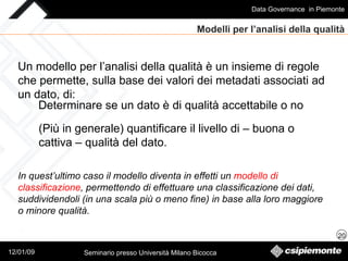 Modelli per l’analisi della qualità Un modello per l’analisi della qualità è un insieme di regole che permette, sulla base dei valori dei metadati associati ad un dato, di: Determinare se un dato è di qualità accettabile o no (Più in generale) quantificare il livello di – buona o cattiva – qualità del dato. In quest’ultimo caso il modello diventa in effetti un  modello di classificazione , permettendo di effettuare una classificazione dei dati, suddividendoli (in una scala più o meno fine) in base alla loro maggiore o minore qualità. 