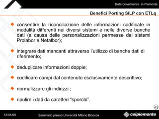Benefici Porting SILP con ETLq  integrare dati mancanti attraverso l’utilizzo di banche dati di riferimento; deduplicare informazioni doppie; codificare campi dal contenuto esclusivamente descrittivo ; normalizzare gli indirizzi  ; ripulire   i dati da caratteri “sporchi”. consentire la riconciliazione delle informazioni codificate in modalità differenti nei diversi sistemi e nelle diverse banche dati (a causa delle personalizzazioni permesse dai sistemi Prolabor e Netalbor); 