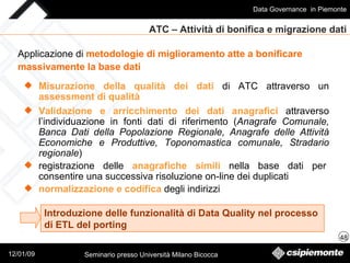 ATC – Attività di bonifica e migrazione dati Misurazione della qualità dei dati   di ATC   attraverso un   assessment di qualità Applicazione di  metodologie di miglioramento atte a bonificare  massivamente la base dati   Validazione e arricchimento dei dati anagrafici   attraverso l’individuazione in fonti dati di riferimento ( Anagrafe Comunale, Banca Dati della Popolazione Regionale, Anagrafe delle Attività Economiche e Produttive, Toponomastica comunale, Stradario regionale ) registrazione delle  anagrafiche simili  nella base dati per consentire una successiva risoluzione on-line dei duplicati normalizzazione   e   codifica  degli indirizzi Introduzione delle funzionalità di Data Quality nel processo  di ETL del porting 
