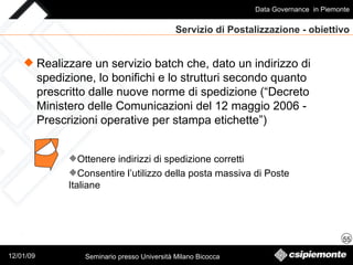 Servizio di Postalizzazione - obiettivo Realizzare un servizio batch che, dato un indirizzo di spedizione, lo bonifichi e lo strutturi secondo quanto prescritto dalle nuove norme di spedizione (“Decreto Ministero delle Comunicazioni del 12 maggio 2006 - Prescrizioni operative per stampa etichette”) Ottenere indirizzi di spedizione corretti Consentire l’utilizzo della posta massiva di Poste Italiane 