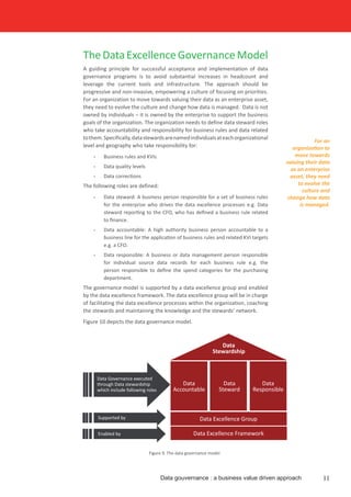TheDataExcellenceGovernanceModel
A guiding principle for successful acceptance and implementation of data
governance programs is to avoid substantial increases in headcount and
leverage the current tools and infrastructure. The approach should be
progressive and non-invasive, empowering a culture of focusing on priorities.
For an organization to move towards valuing their data as an enterprise asset,
they need to evolve the culture and change how data is managed. Data is not
owned by individuals – it is owned by the enterprise to support the business
goals of the organization. The organization needs to define data steward roles
who take accountability and responsibility for business rules and data related
tothem.Specifically,datastewardsarenamedindividualsateachorganizational
level and geography who take responsibility for:
•	 Business rules and KVIs
•	 Data quality levels
•	 Data corrections
The following roles are defined:
•	 Data steward: A business person responsible for a set of business rules
for the enterprise who drives the data excellence processes e.g. Data
steward reporting to the CFO, who has defined a business rule related
to finance.
•	 Data accountable: A high authority business person accountable to a
business line for the application of business rules and related KVI targets
e.g. a CFO.
•	 Data responsible: A business or data management person responsible
for individual source data records for each business rule e.g. the
person responsible to define the spend categories for the purchasing
department.
The governance model is supported by a data excellence group and enabled
by the data excellence framework. The data excellence group will be in charge
of facilitating the data excellence processes within the organization, coaching
the stewards and maintaining the knowledge and the stewards’ network.
Figure 10 depicts the data governance model.
Figure 9. The data governance model
For an
organization to
move towards
valuing their data
as an enterprise
asset, they need
to evolve the
culture and
change how data
is managed.
Data gouvernance : a business value driven approach 11
Data
Accountable
Data
Steward
Data
Responsible
Data
Stewardship
Data Excellence Group
Data Excellence Framework
Data Governance executed
through Data stewardship
which include following roles
Supported by
Enabled by
 