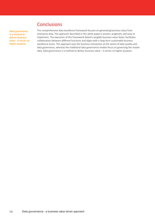Conclusions
This comprehensive data excellence framework focuses on generating business value from
enterprise data. The approach described in this white paper is proven, pragmatic and easy to
implement. The execution of this framework delivers tangible business value faster, facilitates
collaboration between different functions and aligns with a long-term sustainable business
excellence vision. This approach puts the business transaction at the centre of data quality and
data governance, whereas the traditional data governance models focus on governing the master
data. Data governance is a method to deliver business value – it serves no higher purpose.
Data governance
is a method to
deliver business
value - it serves no
higher purpose.
14 Data gouvernance : a business value driven approach
 