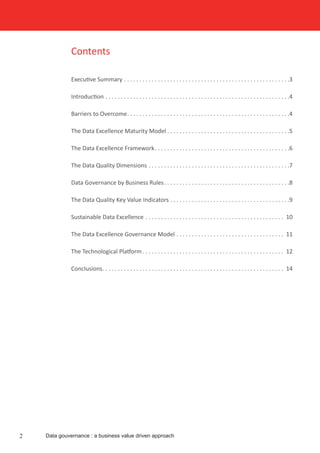 Contents
Executive Summary . . . . . . . . . . . . . . . . . . . . . . . . . . . . . . . . . . . . . . . . . . . . . . . . . . . . . . 3
Introduction . . . . . . . . . . . . . . . . . . . . . . . . . . . . . . . . . . . . . . . . . . . . . . . . . . . . . . . . . . . . 4
Barriers to Overcome . . . . . . . . . . . . . . . . . . . . . . . . . . . . . . . . . . . . . . . . . . . . . . . . . . . . 4
The Data Excellence Maturity Model  . . . . . . . . . . . . . . . . . . . . . . . . . . . . . . . . . . . . . . . 5
The Data Excellence Framework . . . . . . . . . . . . . . . . . . . . . . . . . . . . . . . . . . . . . . . . . . . 6
The Data Quality Dimensions . . . . . . . . . . . . . . . . . . . . . . . . . . . . . . . . . . . . . . . . . . . . . . 7
Data Governance by Business Rules . . . . . . . . . . . . . . . . . . . . . . . . . . . . . . . . . . . . . . . . 8
The Data Quality Key Value Indicators  . . . . . . . . . . . . . . . . . . . . . . . . . . . . . . . . . . . . . . 9
Sustainable Data Excellence . . . . . . . . . . . . . . . . . . . . . . . . . . . . . . . . . . . . . . . . . . . . . . 10
The Data Excellence Governance Model . . . . . . . . . . . . . . . . . . . . . . . . . . . . . . . . . . . . 11
The Technological Platform  . . . . . . . . . . . . . . . . . . . . . . . . . . . . . . . . . . . . . . . . . . . . . . 12
Conclusions . . . . . . . . . . . . . . . . . . . . . . . . . . . . . . . . . . . . . . . . . . . . . . . . . . . . . . . . . . . 14
Data gouvernance : a business value driven approach2
 