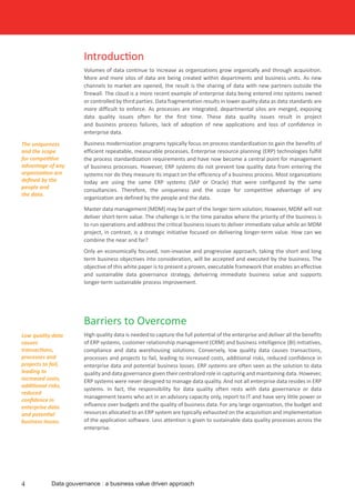 Introduction
Volumes of data continue to increase as organizations grow organically and through acquisition.
More and more silos of data are being created within departments and business units. As new
channels to market are opened, the result is the sharing of data with new partners outside the
firewall. The cloud is a more recent example of enterprise data being entered into systems owned
or controlled by third parties. Data fragmentation results in lower quality data as data standards are
more difficult to enforce. As processes are integrated, departmental silos are merged, exposing
data quality issues often for the first time. These data quality issues result in project
and business process failures, lack of adoption of new applications and loss of confidence in
enterprise data.
Business modernization programs typically focus on process standardization to gain the benefits of
efficient repeatable, measurable processes. Enterprise resource planning (ERP) technologies fulfill
the process standardization requirements and have now become a central point for management
of business processes. However, ERP systems do not prevent low quality data from entering the
systems nor do they measure its impact on the efficiency of a business process. Most organizations
today are using the same ERP systems (SAP or Oracle) that were configured by the same
consultancies. Therefore, the uniqueness and the scope for competitive advantage of any
organization are defined by the people and the data.
Master data management (MDM) may be part of the longer term solution; However, MDM will not
deliver short-term value. The challenge is in the time paradox where the priority of the business is
to run operations and address the critical business issues to deliver immediate value while an MDM
project, in contrast, is a strategic initiative focused on delivering longer-term value. How can we
combine the near and far?
Only an economically focused, non-invasive and progressive approach, taking the short and long
term business objectives into consideration, will be accepted and executed by the business. The
objective of this white paper is to present a proven, executable framework that enables an effective
and sustainable data governance strategy, delivering immediate business value and supports
longer-term sustainable process improvement.
4 Data gouvernance : a business value driven approach
Barriers to Overcome
High quality data is needed to capture the full potential of the enterprise and deliver all the benefits
of ERP systems, customer relationship management (CRM) and business intelligence (BI) initiatives,
compliance and data warehousing solutions. Conversely, low quality data causes transactions,
processes and projects to fail, leading to increased costs, additional risks, reduced confidence in
enterprise data and potential business losses. ERP systems are often seen as the solution to data
quality and data governance given their centralized role in capturing and maintaining data. However,
ERP systems were never designed to manage data quality. And not all enterprise data resides in ERP
systems. In fact, the responsibility for data quality often rests with data governance or data
management teams who act in an advisory capacity only, report to IT and have very little power or
influence over budgets and the quality of business data. For any large organization, the budget and
resources allocated to an ERP system are typically exhausted on the acquisition and implementation
of the application software. Less attention is given to sustainable data quality processes across the
enterprise.
The uniqueness
and the scope
for competitive
advantage of any
organization are
defined by the
people and
the data.
Low quality data
causes
transactions,
processes and
projects to fail,
leading to
increased costs,
additional risks,
reduced
confidence in
enterprise data
and potential
business losses.
 