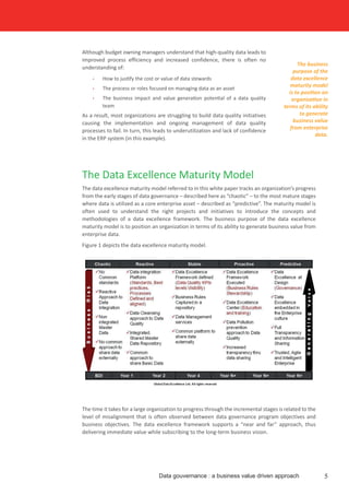 Although budget owning managers understand that high-quality data leads to
improved process efficiency and increased confidence, there is often no
understanding of:
•	 How to justify the cost or value of data stewards
•	 The process or roles focused on managing data as an asset
•	 The business impact and value generation potential of a data quality
team
As a result, most organizations are struggling to build data quality initiatives
causing the implementation and ongoing management of data quality
processes to fail. In turn, this leads to underutilization and lack of confidence
in the ERP system (in this example).
The time it takes for a large organization to progress through the incremental stages is related to the
level of misalignment that is often observed between data governance program objectives and
business objectives. The data excellence framework supports a “near and far” approach, thus
delivering immediate value while subscribing to the long-term business vision.
5Data gouvernance : a business value driven approach
The business
purpose of the
data excellence
maturity model
is to position an
organization in
terms of its ability
to generate
business value
from enterprise
data.
The Data Excellence Maturity Model
The data excellence maturity model referred to in this white paper tracks an organization’s progress
from the early stages of data governance – described here as “chaotic” – to the most mature stages
where data is utilized as a core enterprise asset – described as “predictive”. The maturity model is
often used to understand the right projects and initiatives to introduce the concepts and
methodologies of a data excellence framework. The business purpose of the data excellence
maturity model is to position an organization in terms of its ability to generate business value from
enterprise data.
Figure 1 depicts the data excellence maturity model.
 