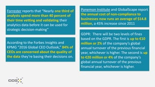 “Hiding within those mounds of data is
knowledge that could change the life of a
patient, or change the world.”
– Atul Butte, Stanford
“Information is the oil of the 21st century,
and analytics is the combustion engine.”
– Peter Sondergaard
“$3.1 trillion, IBM’s estimate of the yearly
cost of poor quality data, in the US alone,
in 2016” – Harvard Business Review
Data Informed, “Without accurate data
on customers, an organization can’t
achieve revenue goals. Poor data quality…
could lead to missed sales opportunities.”
Forrester reports that “Nearly one third of
analysts spend more than 40 percent of
their time vetting and validating their
analytics data before it can be used for
strategic decision-making”
Ponemon Institute and GlobalScape report
the annual cost of non-compliance to
businesses now runs an average of $14.8
million, a 45% increase since 2011
GDPR: There will be two levels of fines
based on the GDPR. The first is up to €10
million or 2% of the company’s global
annual turnover of the previous financial
year, whichever is higher. The second is up
to €20 million or 4% of the company’s
global annual turnover of the previous
financial year, whichever is higher.
According to the Forbes Insights and
KPMG “2016 Global CEO Outlook,” 84% of
CEOs are concerned about the quality of
the data they’re basing their decisions on.
 
