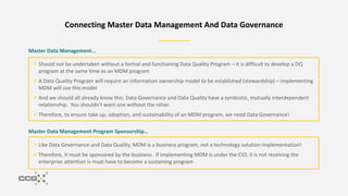 Connecting Master Data Management And Data Governance
Master Data Management…
Should not be undertaken without a formal and functioning Data Quality Program – it is difficult to develop a DQ
program at the same time as an MDM program
A Data Quality Program will require an information ownership model to be established (stewardship) – implementing
MDM will use this model
And we should all already know this: Data Governance and Data Quality have a symbiotic, mutually interdependent
relationship. You shouldn't want one without the other.
Therefore, to ensure take up, adoption, and sustainability of an MDM program, we need Data Governance!
Like Data Governance and Data Quality, MDM is a business program, not a technology solution implementation!
Therefore, it must be sponsored by the business. If implementing MDM is under the CIO, it is not receiving the
enterprise attention is must have to become a sustaining program
Master Data Management Program Sponsorship…
 